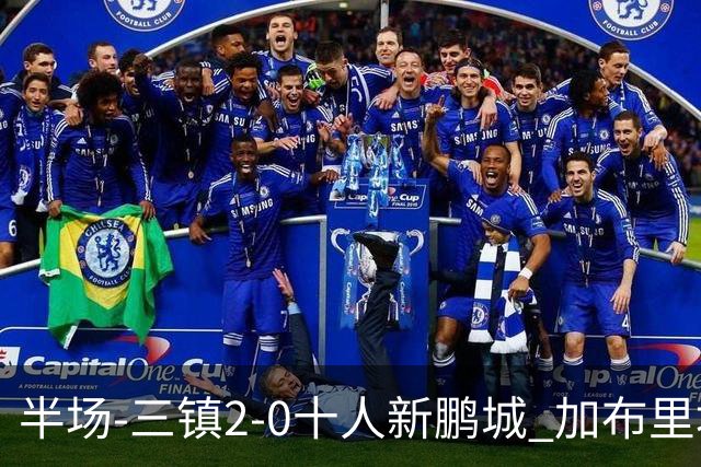 半场-三镇2-0十人新鹏城 加布里埃尔13分钟直红熊继政汪晋贤破门